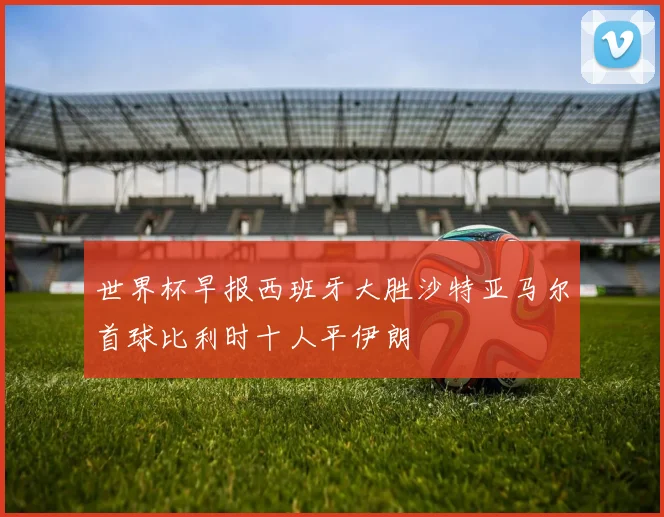 世界杯早报西班牙大胜沙特亚马尔首球比利时十人平伊朗