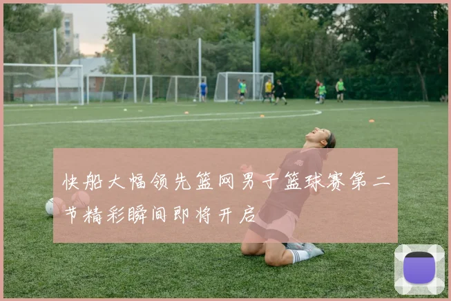 快船大幅领先篮网男子篮球赛第二节精彩瞬间即将开启