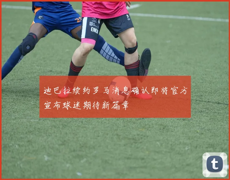 迪巴拉续约罗马消息确认即将官方宣布球迷期待新篇章