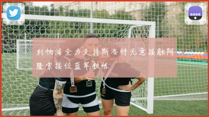 利物浦全力支持斯洛特无意接触阿隆索接任蓝军教练
