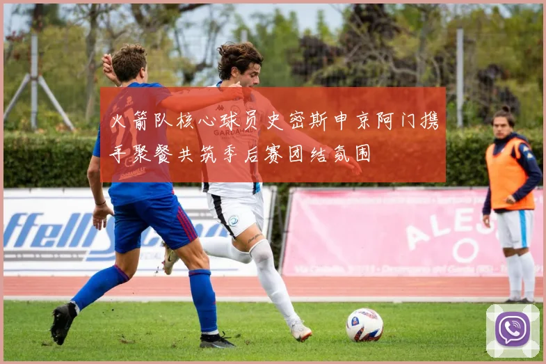 火箭队核心球员史密斯申京阿门携手聚餐共筑季后赛团结氛围