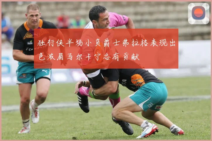独行侠半场小负爵士弗拉格表现出色浓眉马尔卡宁各有贡献