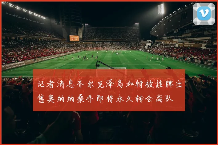 记者消息齐尔克泽乌加特被挂牌出售奥纳纳桑乔即将永久转会离队