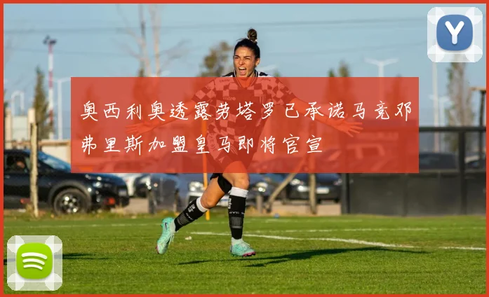 奥西利奥透露劳塔罗已承诺马竞邓弗里斯加盟皇马即将官宣