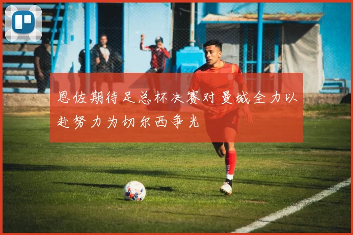 恩佐期待足总杯决赛对曼城全力以赴努力为切尔西争光