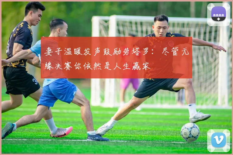 妻子温暖发声鼓励劳塔罗：尽管无缘决赛你依然是人生赢家