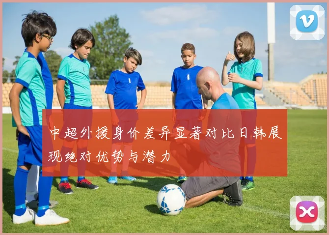 中超外援身价差异显著对比日韩展现绝对优势与潜力