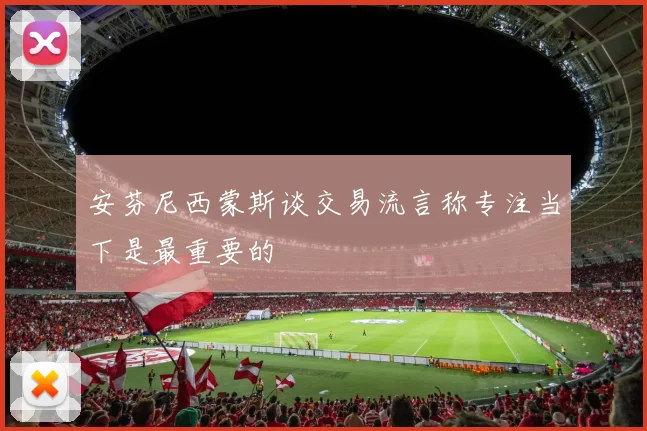 安芬尼西蒙斯谈交易流言称专注当下是最重要的