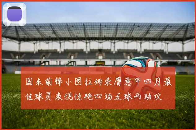 国米前锋小图拉姆荣膺意甲四月最佳球员表现惊艳四场五球两助攻