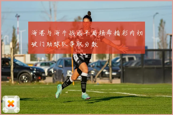 海港与海牛战成平局杨希精彩内切破门助球队争取分数