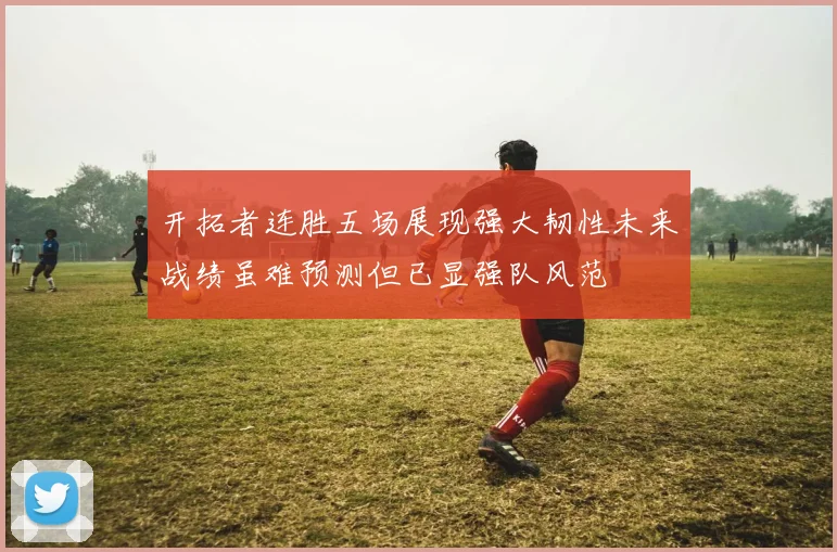 开拓者连胜五场展现强大韧性未来战绩虽难预测但已显强队风范