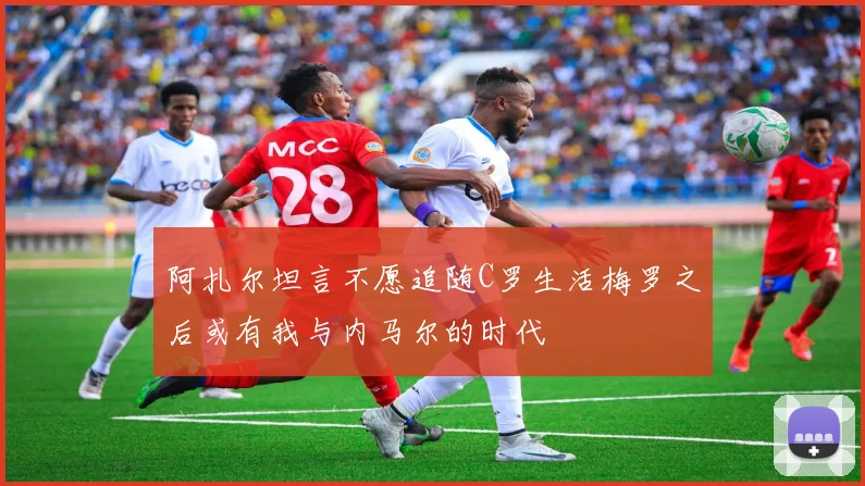 阿扎尔坦言不愿追随C罗生活梅罗之后或有我与内马尔的时代