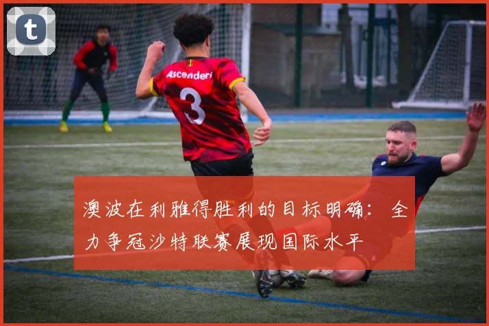 澳波在利雅得胜利的目标明确：全力争冠沙特联赛展现国际水平