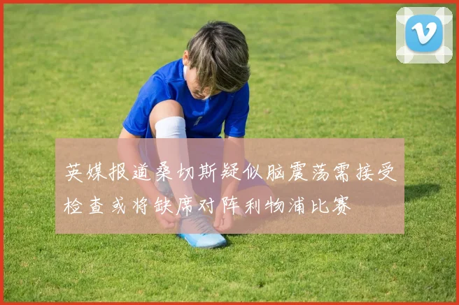 英媒报道桑切斯疑似脑震荡需接受检查或将缺席对阵利物浦比赛
