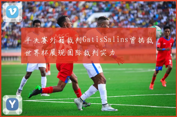 半决赛外籍裁判GatisSalins曾执裁世界杯展现国际裁判实力