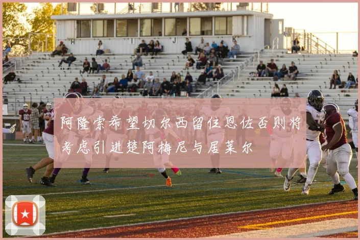 阿隆索希望切尔西留住恩佐否则将考虑引进楚阿梅尼与居莱尔
