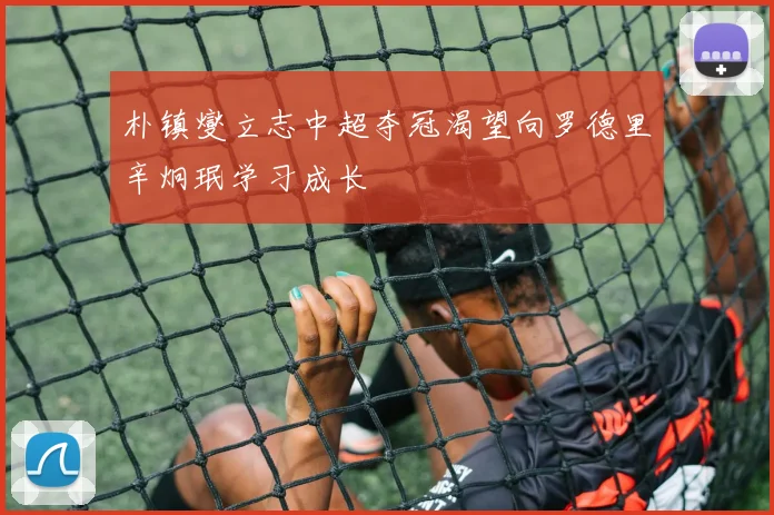 朴镇燮立志中超夺冠渴望向罗德里辛炯珉学习成长
