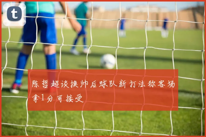 陈哲超谈换帅后球队新打法称客场拿1分可接受