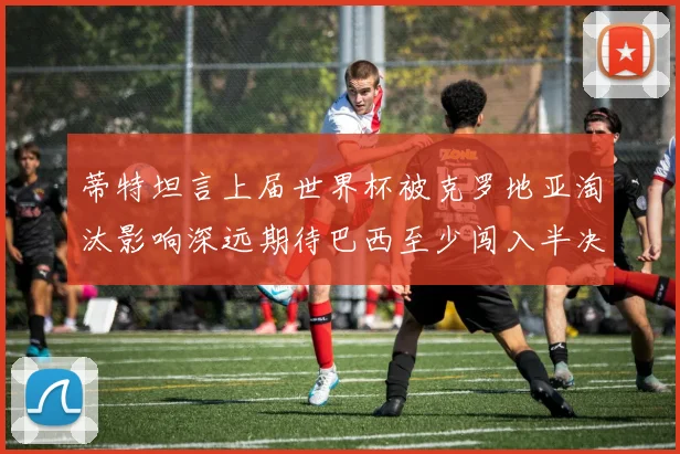 蒂特坦言上届世界杯被克罗地亚淘汰影响深远期待巴西至少闯入半决赛