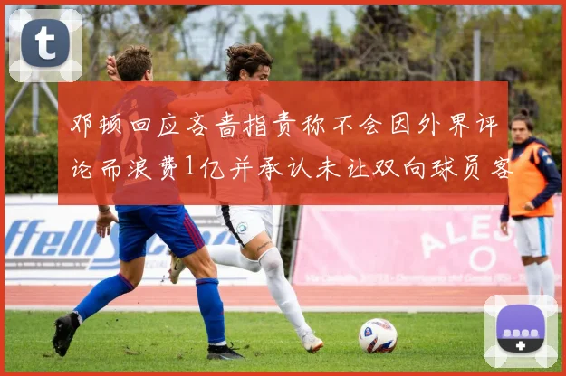 邓顿回应吝啬指责称不会因外界评论而浪费1亿并承认未让双向球员客场是失误