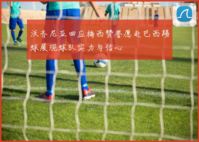 沃齐尼亚回应梅西赞誉愿赴巴西踢球展现球队实力与信心