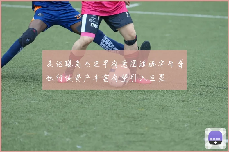 美记曝乌杰里早有意图追逐字母哥独行侠资产丰富有望引入巨星