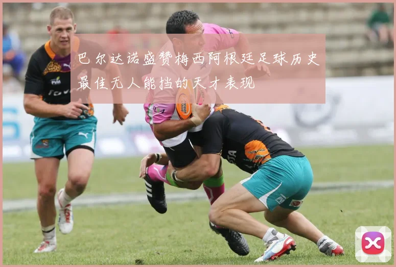 巴尔达诺盛赞梅西阿根廷足球历史最佳无人能挡的天才表现